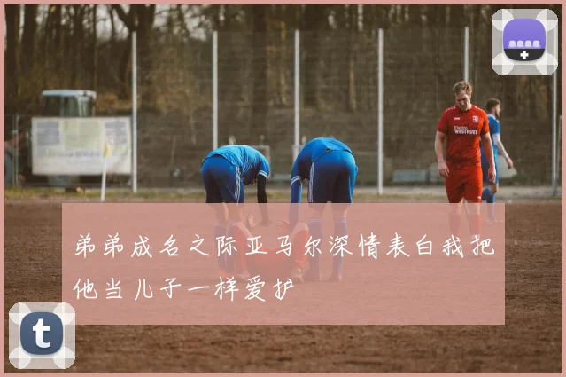 弟弟成名之际亚马尔深情表白我把他当儿子一样爱护