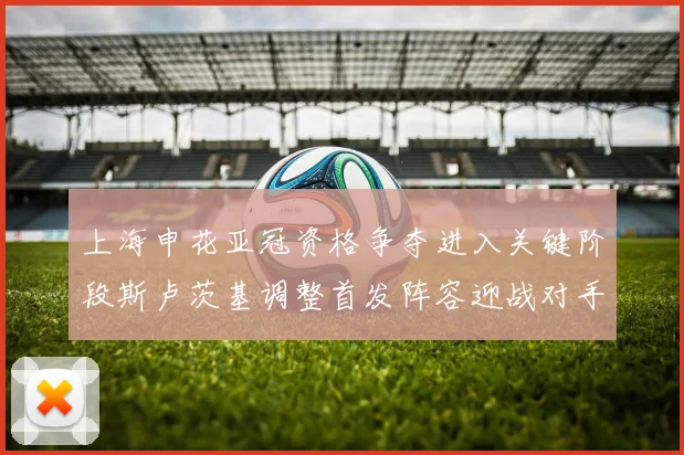 上海申花亚冠资格争夺进入关键阶段斯卢茨基调整首发阵容迎战对手