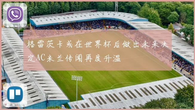 格雷茨卡或在世界杯后做出未来决定AC米兰传闻再度升温