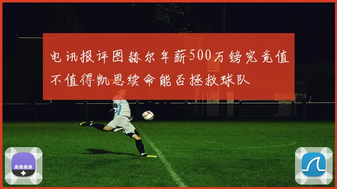 电讯报评图赫尔年薪500万镑究竟值不值得凯恩续命能否拯救球队