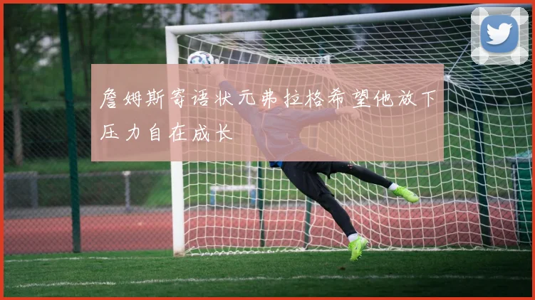 詹姆斯寄语状元弗拉格希望他放下压力自在成长
