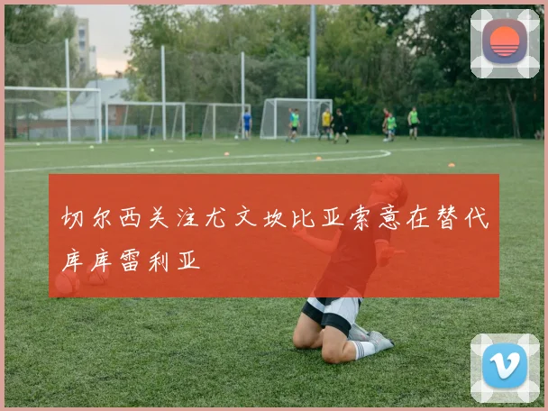切尔西关注尤文坎比亚索意在替代库库雷利亚