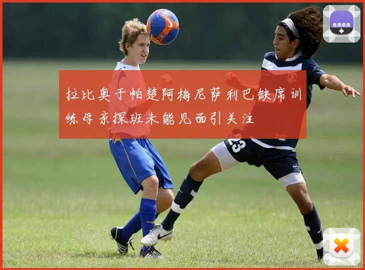拉比奥于帕楚阿梅尼萨利巴缺席训练母亲探班未能见面引关注