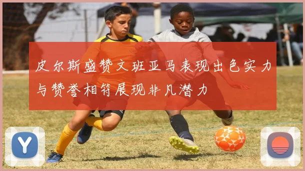 皮尔斯盛赞文班亚马表现出色实力与赞誉相符展现非凡潜力