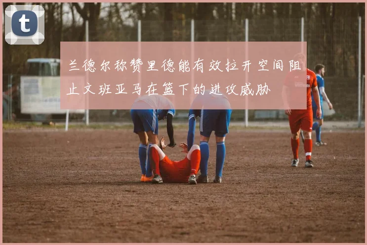 兰德尔称赞里德能有效拉开空间阻止文班亚马在篮下的进攻威胁