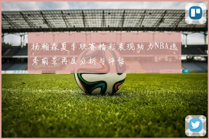 杨瀚森夏季联赛精彩表现助力NBA选秀前景再度分析与评估