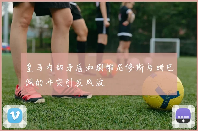 皇马内部矛盾加剧维尼修斯与姆巴佩的冲突引发风波