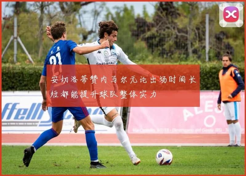安切洛蒂赞内马尔无论出场时间长短都能提升球队整体实力