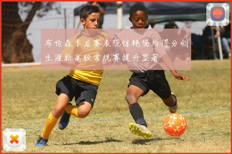 布伦森季后赛表现惊艳场均得分创生涯新高较常规赛提升显著