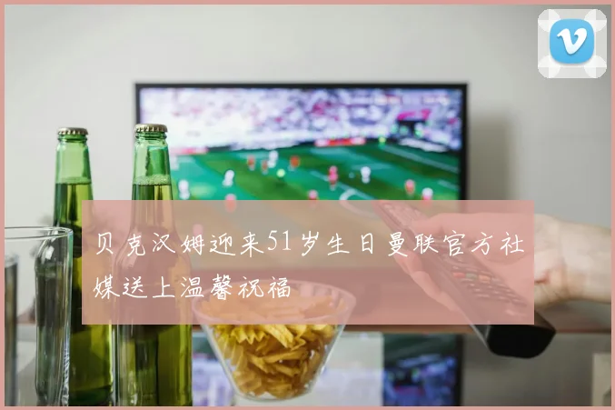 贝克汉姆迎来51岁生日曼联官方社媒送上温馨祝福