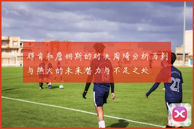 邓肯和詹姆斯的对决周琦分析马刺与热火的未来潜力与不足之处