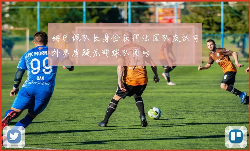 姆巴佩队长身份获得法国队友认可外界质疑无碍球队团结