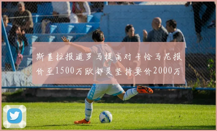 斯基拉报道罗马提高对卡恰马尼报价至1500万欧都灵坚持要价2000万欧
