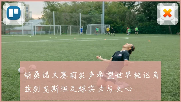 胡桑诺夫赛前发声希望世界铭记乌兹别克斯坦足球实力与决心