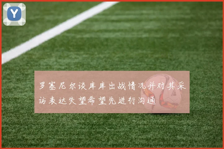 罗塞尼尔谈库库出战情况并对其采访表达失望希望先进行沟通