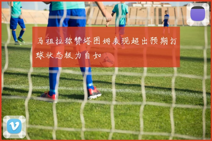 马祖拉称赞塔图姆表现超出预期打球状态极为自如