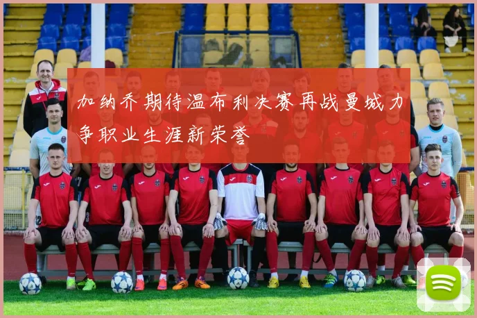 加纳乔期待温布利决赛再战曼城力争职业生涯新荣誉