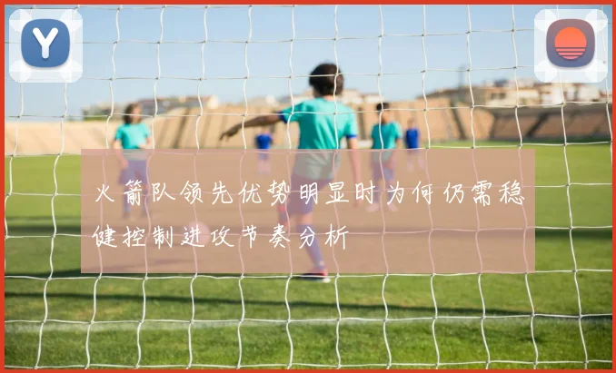 火箭队领先优势明显时为何仍需稳健控制进攻节奏分析