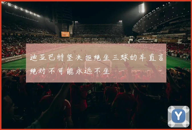 迪亚巴特坚决拒绝坐三球的车直言绝对不可能永远不坐