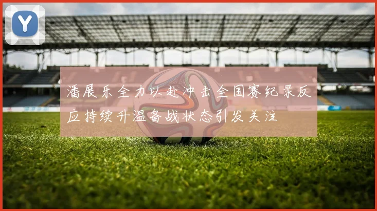 潘展乐全力以赴冲击全国赛纪录反应持续升温备战状态引发关注