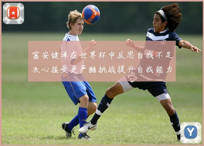 富安健洋在世界杯中反思自我不足决心接受更严酷挑战提升自我能力