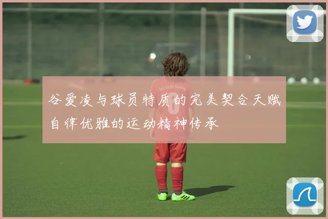 谷爱凌与球员特质的完美契合天赋自律优雅的运动精神传承