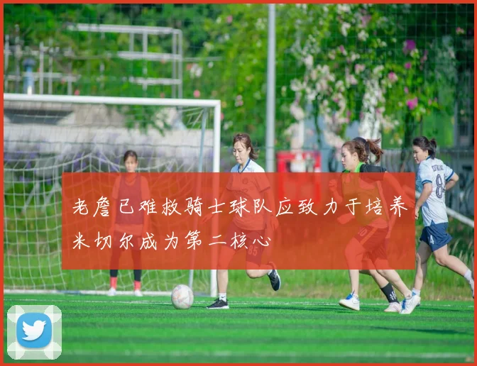 老詹已难救骑士球队应致力于培养米切尔成为第二核心