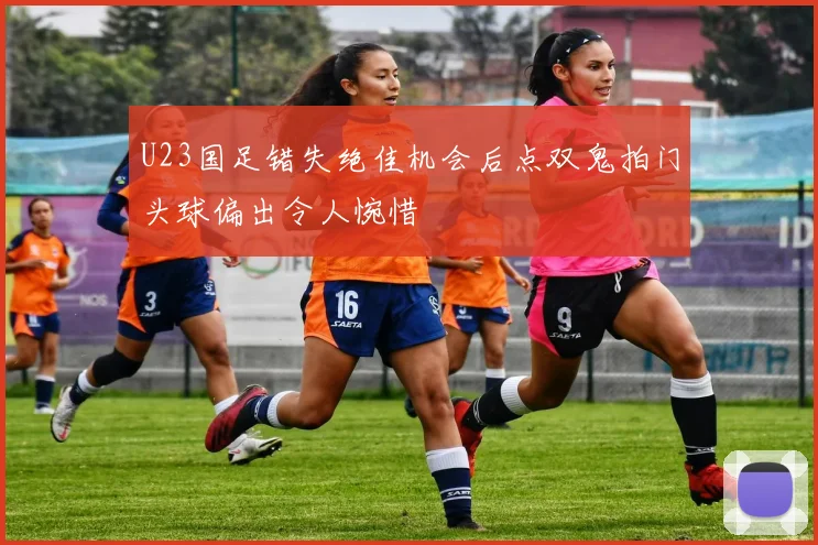 U23国足错失绝佳机会后点双鬼拍门头球偏出令人惋惜