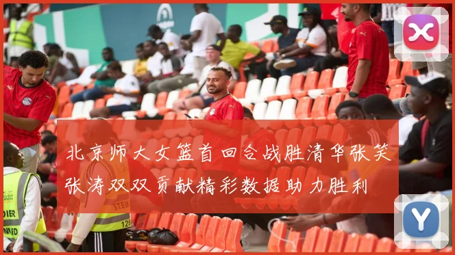 北京师大女篮首回合战胜清华张笑张涛双双贡献精彩数据助力胜利