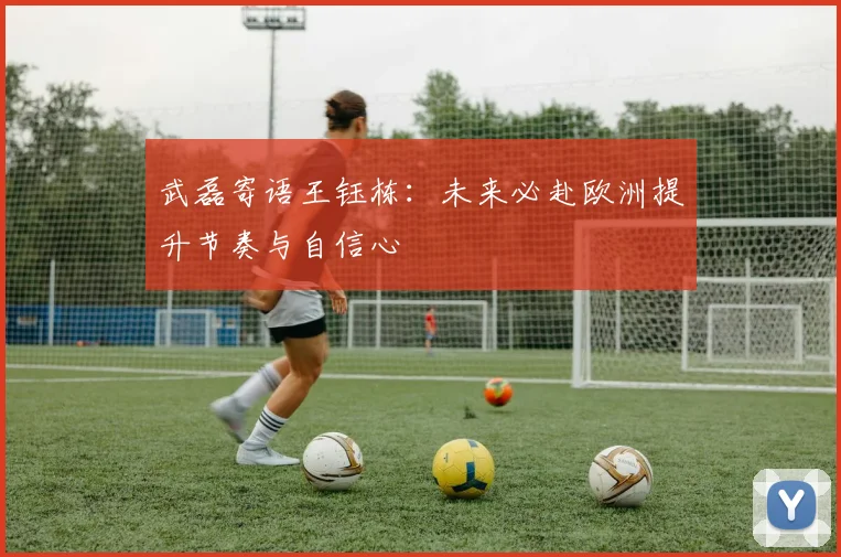 武磊寄语王钰栋：未来必赴欧洲提升节奏与自信心