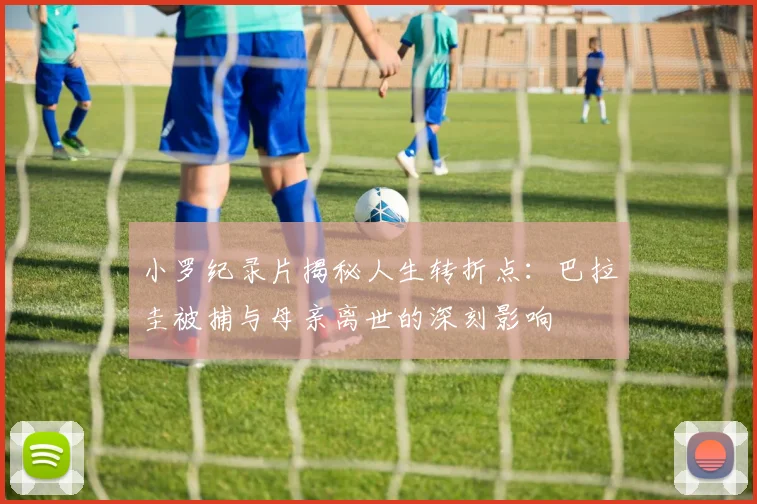 小罗纪录片揭秘人生转折点：巴拉圭被捕与母亲离世的深刻影响