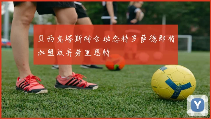 贝西克塔斯转会动态特罗萨德即将加盟放弃劳里恩特