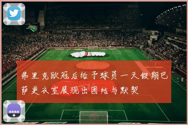 弗里克欧冠后给予球员一天假期巴萨更衣室展现出团结与默契