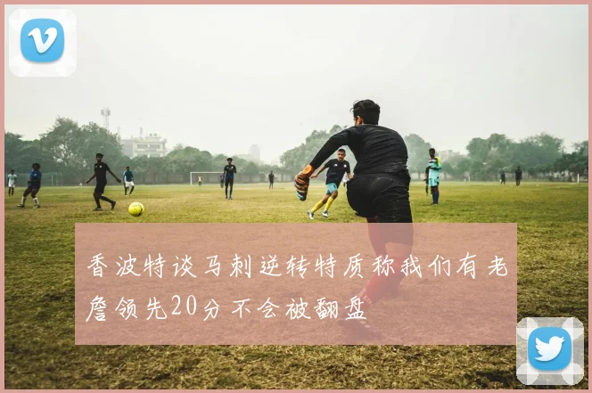 香波特谈马刺逆转特质称我们有老詹领先20分不会被翻盘
