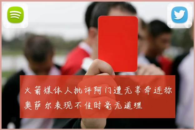 火箭媒体人批评阿门遭无辜牵连称奥萨尔表现不佳时毫无道理