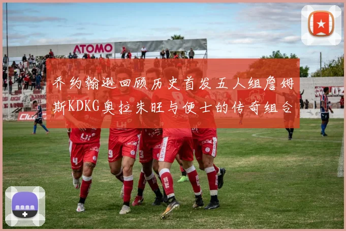 乔约翰逊回顾历史首发五人组詹姆斯KDKG奥拉朱旺与便士的传奇组合