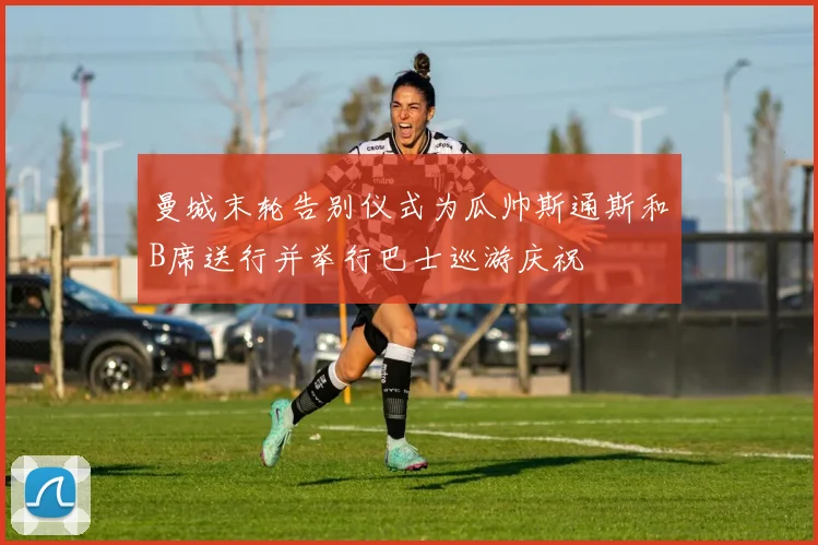 曼城末轮告别仪式为瓜帅斯通斯和B席送行并举行巴士巡游庆祝
