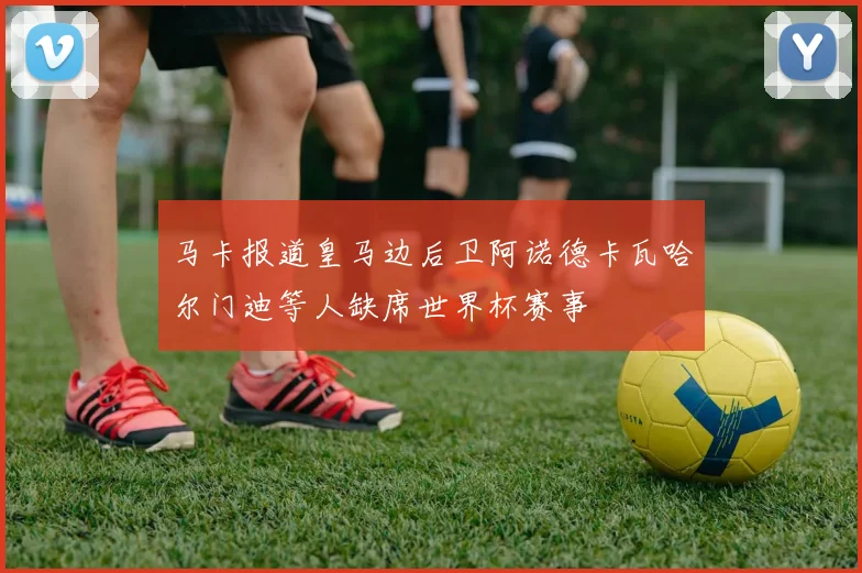 马卡报道皇马边后卫阿诺德卡瓦哈尔门迪等人缺席世界杯赛事