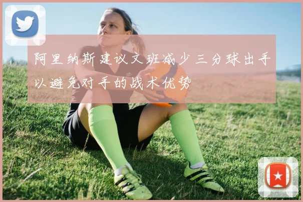 阿里纳斯建议文班减少三分球出手以避免对手的战术优势