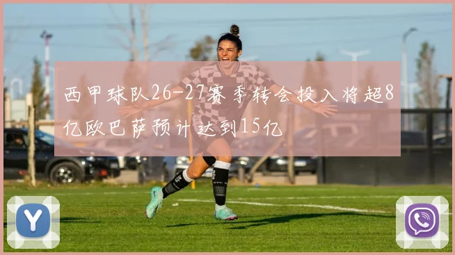西甲球队26-27赛季转会投入将超8亿欧巴萨预计达到15亿