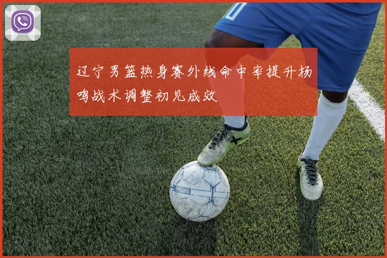 辽宁男篮热身赛外线命中率提升杨鸣战术调整初见成效