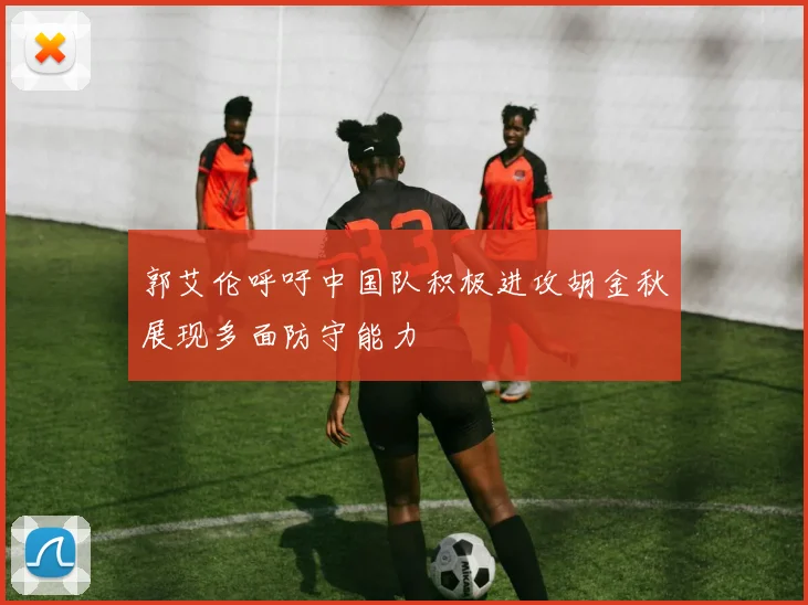 郭艾伦呼吁中国队积极进攻胡金秋展现多面防守能力
