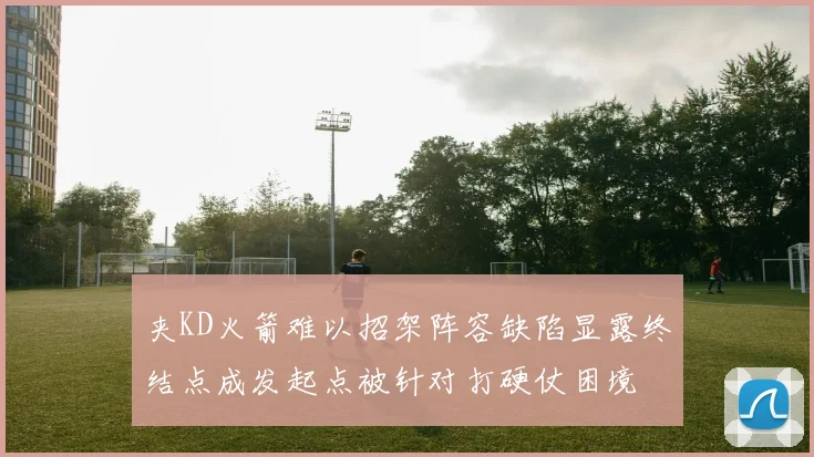 夹KD火箭难以招架阵容缺陷显露终结点成发起点被针对打硬仗困境